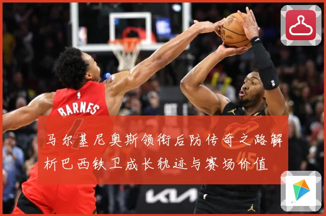 马尔基尼奥斯领衔后防传奇之路解析巴西铁卫成长轨迹与赛场价值