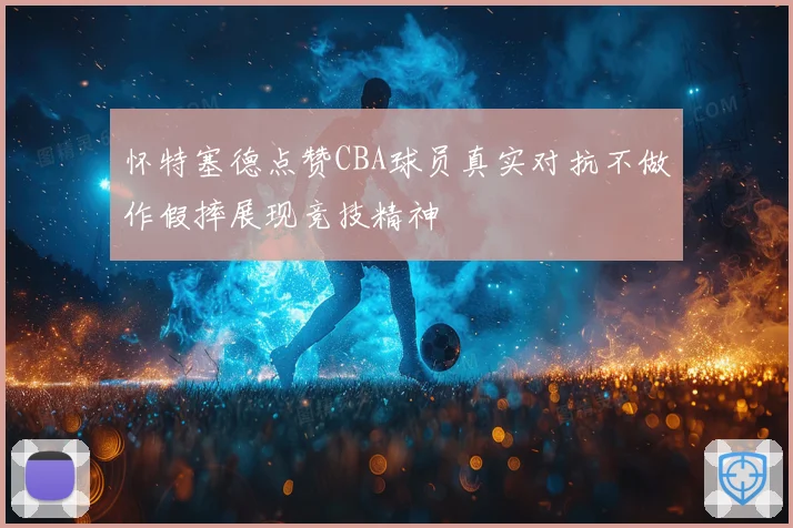 怀特塞德点赞CBA球员真实对抗不做作假摔展现竞技精神