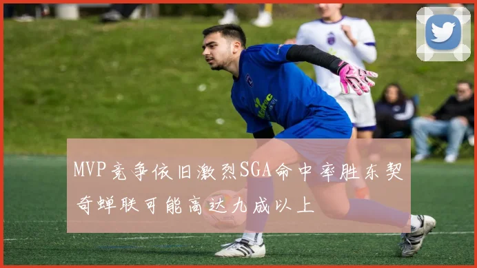 MVP竞争依旧激烈SGA命中率胜东契奇蝉联可能高达九成以上