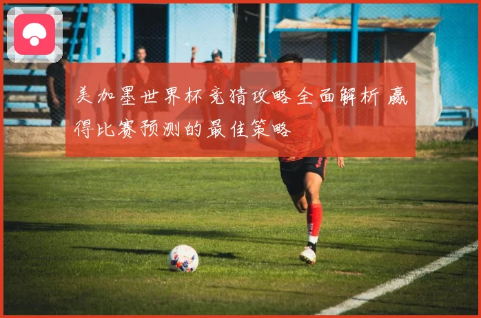 美加墨世界杯竞猜攻略全面解析 赢得比赛预测的最佳策略