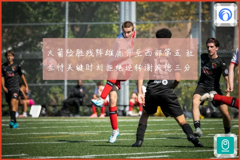 火箭险胜残阵雄鹿升至西部第五 杜兰特关键时刻拒绝逆转谢泼德三分新高