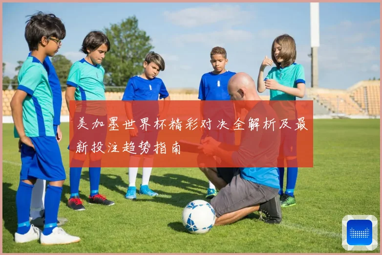 美加墨世界杯精彩对决全解析及最新投注趋势指南