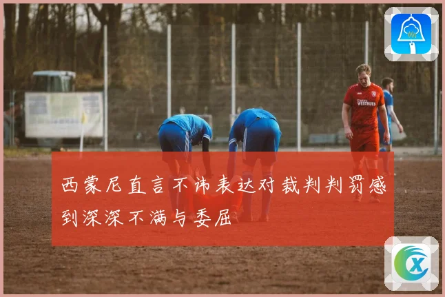 西蒙尼直言不讳表达对裁判判罚感到深深不满与委屈