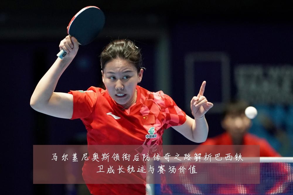 马尔基尼奥斯领衔后防传奇之路解析巴西铁卫成长轨迹与赛场价值
