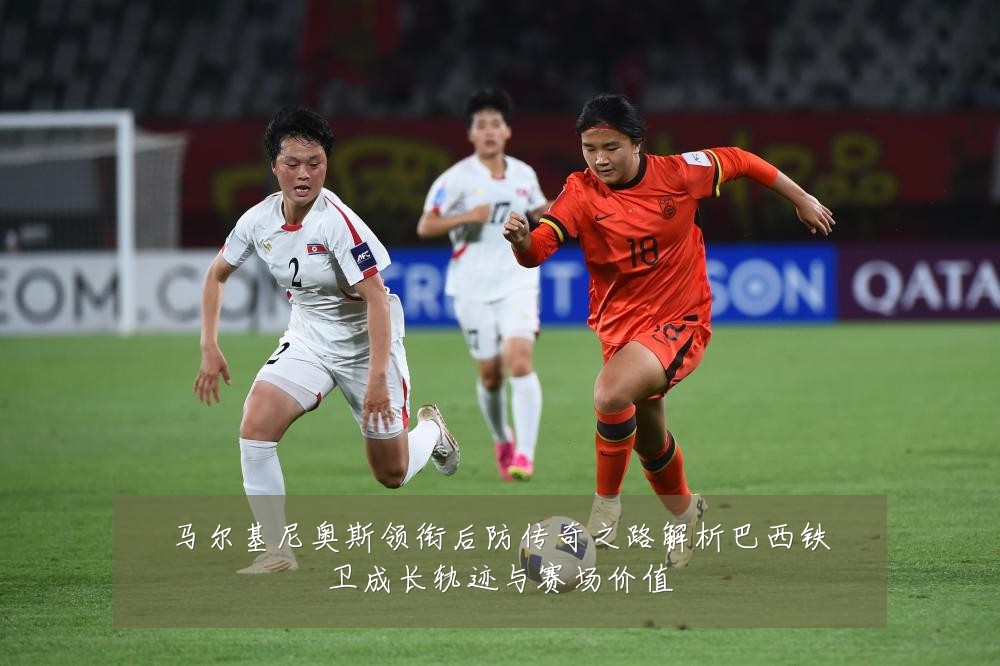 马尔基尼奥斯领衔后防传奇之路解析巴西铁卫成长轨迹与赛场价值